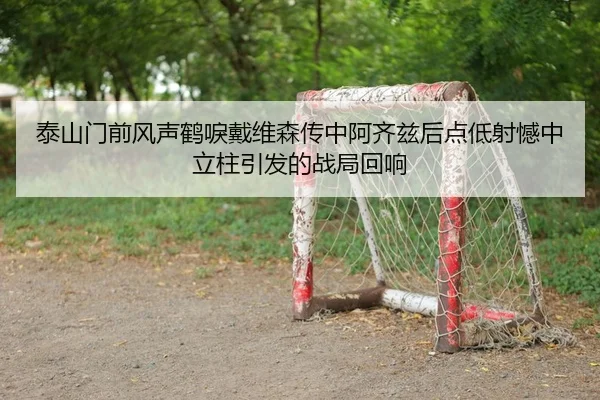 泰山门前风声鹤唳戴维森传中阿齐兹后点低射憾中立柱引发的战局回响